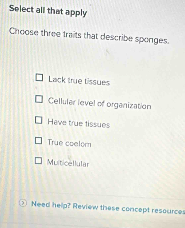 Select all that apply
Choose three traits that describe sponges.
Lack true tissues
Cellular level of organization
Have true tissues
True coelom
Multicellular
Need help? Review these concept resources