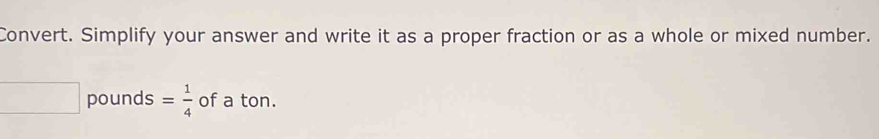 Convert. Simplify your answer and write it as a proper fraction or as a whole or mixed number.
□ pounds = 1/4  of a ton.