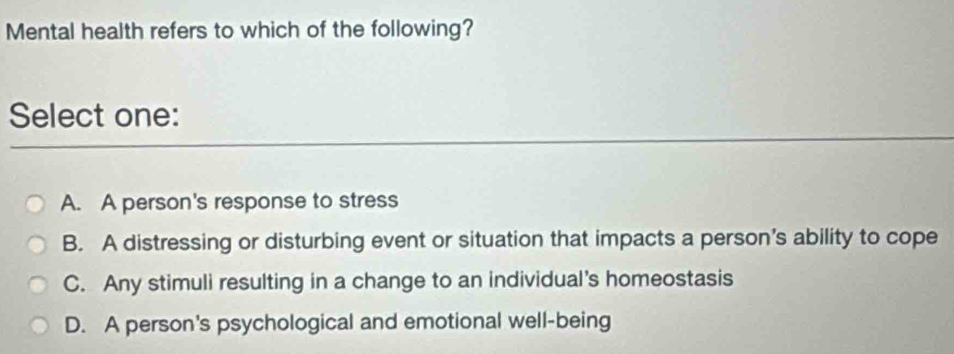 Mental health refers to which of the following?
Select one:
A. A person's response to stress
B. A distressing or disturbing event or situation that impacts a person’s ability to cope
C. Any stimuli resulting in a change to an individual's homeostasis
D. A person's psychological and emotional well-being