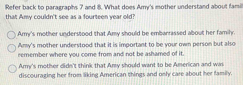 Refer back to paragraphs 7 and 8. What does Amy's mother understand about famil
that Amy couldn't see as a fourteen year old?
Amy's mother understood that Amy should be embarrassed about her family.
Amy's mother understood that it is important to be your own person but also
remember where you come from and not be ashamed of it.
Amy's mother didn't think that Amy should want to be American and was
discouraging her from liking American things and only care about her family.