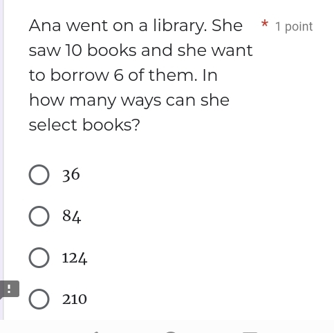 Ana went on a library. She * 1 point
saw 10 books and she want
to borrow 6 of them. In
how many ways can she
select books?
36
84
124!
210