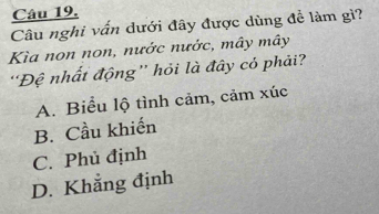 Câu nghi vấn dưới đây được dùng đề làm gì?
Kìa non non, nước nước, mây mây
'Đệ nhất động” hỏi là đây cỏ phải?
A. Biểu lộ tình cảm, cảm xúc
B. Cầu khiến
C. Phủ định
D. Khẳng định