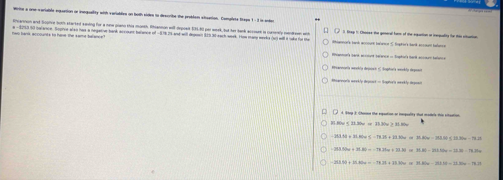 changee saoed
Write a one-variable equation or inequality with variables on both sides to describe the problem situation. Complete Steps 1 - 2 in order.
Rhiannon and Sophie both started saving for a new piano this month. Rhiannon will deposit $35.80 per week, but her bank account is currently overdrawn with 3. Step 1 : Choose the general form of the equation or inequality for this situation.
a -$253.50 balance. Sophie also has a negative bank account balance of −$78.25 and will deposit $23.30 each week. How many weeks (to) will it take for the
two bank accounts to have the same balance? Rhiannon's bank account balance ≤ Sophie's bank account balance
Rhiannon's bank account balance = Sophie's bank account balance
Rhiannon's weekly deposit ≤ Sophie's weekly deposit
Rhiannon's weekly deposit — Sophie's weekly deposit
( 4. Step 2: Choose the equation or inequality that models this situation.
35.80w ≤ 23.30w or 23.30w≥ 35.80w
-253.50+35.80w≤ -78.25+23.30w or 35.80w-253.50≤ 23.30w-78.25
-253.50w+35.80=-78.25w+23.30 or 35.80-253.50w=23.30-78.25w
-253.50+35.80w=-78.25+23.30w or 35.80w-253.50=23.30w-78.25