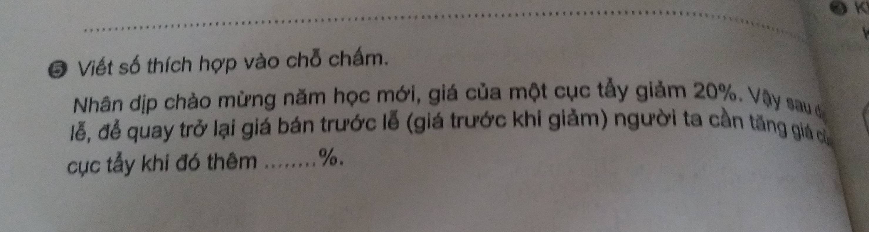 Viết số thích hợp vào chỗ chấm. 
Nhân dịp chào mừng năm học mới, giá của một cục tẫy giảm 20%. Vậy sau đự 
lễ, để quay trở lại giá bán trước lễ (giá trước khi giảm) người ta cần tăng giá củ 
cục tẩy khi đó thêm ........ %.