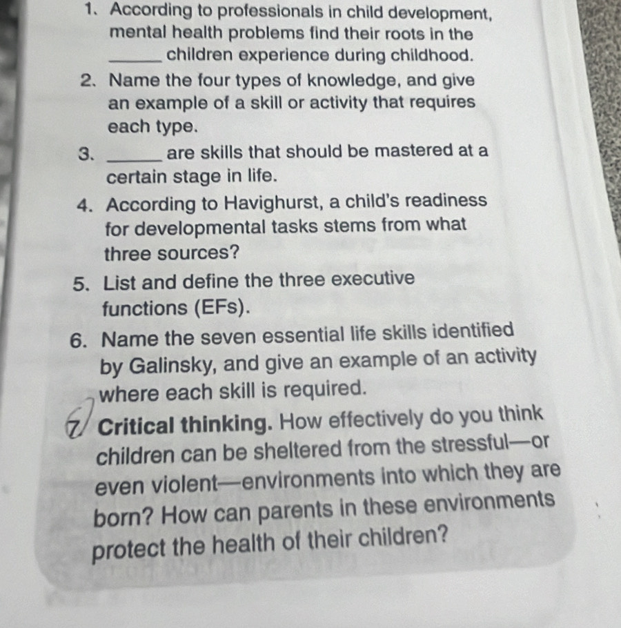 According to professionals in child development, 
mental health problems find their roots in the 
_children experience during childhood. 
2. Name the four types of knowledge, and give 
an example of a skill or activity that requires 
each type. 
3. _are skills that should be mastered at a 
certain stage in life. 
4. According to Havighurst, a child's readiness 
for developmental tasks stems from what 
three sources? 
5. List and define the three executive 
functions (EFs). 
6. Name the seven essential life skills identified 
by Galinsky, and give an example of an activity 
where each skill is required. 
Critical thinking. How effectively do you think 
children can be sheltered from the stressful—or 
even violent—environments into which they are 
born? How can parents in these environments 
protect the health of their children?