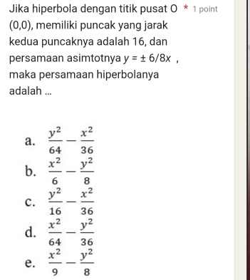 Jika hiperbola dengan titik pusat 0 * 1 point
(0,0) , memiliki puncak yang jarak
kedua puncaknya adalah 16, dan
persamaan asimtotnya y=± 6/8x, 
maka persamaan hiperbolanya
adalah ...
a.  y^2/64 - x^2/36 
b.  x^2/6 - y^2/8 
c.  y^2/16 - x^2/36 
d.  x^2/64 - y^2/36 
e.  x^2/9 - y^2/8 