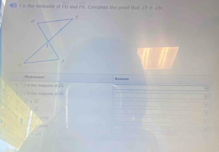 ! is the midpoint of overline EG and overline FH Complete the proof that ∠ F≌ ∠ H. 
Statement Reason
1 I is the midpoint of overline EG
/ is the midpoint of overline FH
overline EI≌ overline GI
overline H>overline HI
HK
 ·s  
41°△ GFI
≌ ∠ H