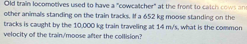 Old train locomotives used to have a "cowcatcher" at the front to catch cows an 
other animals standing on the train tracks. If a 652 kg moose standing on the 
tracks is caught by the 10,000 kg train traveling at 14 m/s, what is the common 
velocity of the train/moose after the collision?