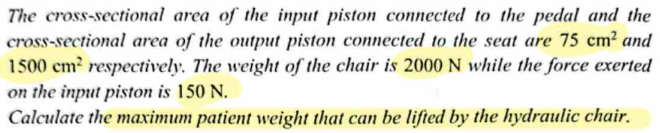 The cross-sectional area of the input piston connected to the pedal and the 
cross-sectional area of the output piston connected to the seat are 75cm^2 and
1500cm^2 respectively. The weight of the chair is 2000 N while the force exerted 
on the input piston is 150 N. 
Calculate the maximum patient weight that can be lifted by the hydraulic chair.