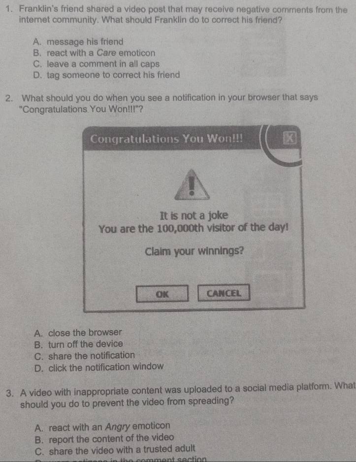 Franklin's friend shared a video post that may receive negative comments from the
internet community. What should Franklin do to correct his friend?
A. message his friend
B. react with a Care emoticon
C. leave a comment in all caps
D. tag someone to correct his friend
2. What should you do when you see a notification in your browser that says
"Congratulations You Won!!!"?
Congratulations You Won!!! x
It is not a joke
You are the 100,000th visitor of the day!
Claim your winnings?
OK CANCEL
A. close the browser
B. turn off the device
C. share the notification
D. click the notification window
3. A video with inappropriate content was uploaded to a social media platform. What
should you do to prevent the video from spreading?
A. react with an Angry emoticon
B. report the content of the video
C. share the video with a trusted adult
n h e c o m me n t s ection .