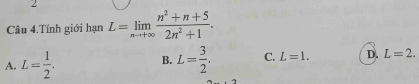 Câu 4.Tính giới hạn L=limlimits _nto +∈fty  (n^2+n+5)/2n^2+1 .
A. L= 1/2 .
B. L= 3/2 .
C. L=1.
D. L=2.