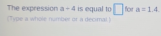 The expression a/ 4 is equal to □ for a=1.4. 
(Type a whole number or a decimal.)