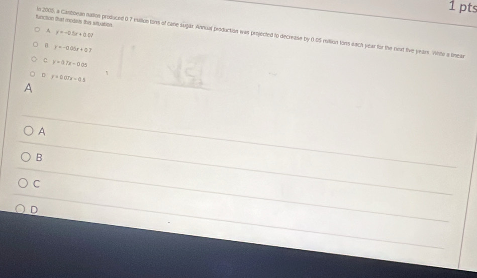 function that moders this situation
A y=-0.5x+0.07
In 2005, a Caribbean natlon produced 0.7 million tons of cane sugar. Annual production was projected to decrease by 0.05 million tons each year for the next five years. Write a linear
B y=-0.05x+0.7
C y=0.7x-0.05
D y=0.07x-0.5
A
A
B
C
D