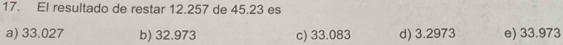 El resultado de restar 12.257 de 45.23 es
a) 33.027 b) 32.973 c) 33.083 d) 3.2973 e) 33.973