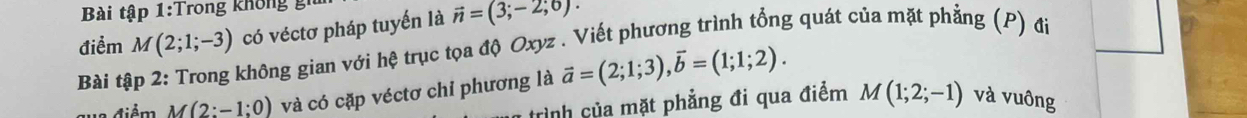 Bài tập 1:T rong khôn gi 
điểm M(2;1;-3) có véctơ pháp tuyến là vector n=(3;-2;6). 
Bài tập 2: Trong không gian với hệ trục tọa độ Oxyz. Viết phương trình tổng quát của mặt phẳng (P) đi 
điểm M(2:-1;0) và có cặp véctơ chỉ phương là vector a=(2;1;3), vector b=(1;1;2). 
rình của mặt phẳng đi qua điểm M(1;2;-1) và vuông