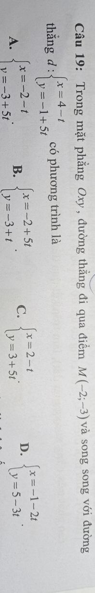 Trong mặt phẳng Oxy, đường thẳng đi qua điểm M(-2;-3) và song song với đường
thắng d:beginarrayl x=4-t y=-1+5tendarray. có phương trình là
A. beginarrayl x=-2-t v=-3+5tendarray.. B. beginarrayl x=-2+5t y=-3+tendarray.. C. beginarrayl x=2-t y=3+5tendarray.. D. beginarrayl x=-1-2t y=5-3tendarray..