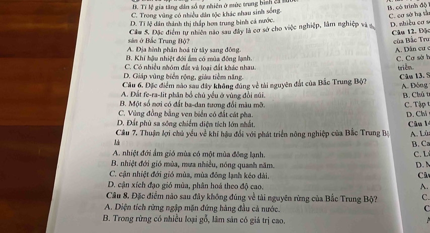 B. Tỉ lệ gia tăng dân số tự nhiên ở mức trung bình cả lu
C. Trong vùng có nhiều dân tộc khác nhau sinh sống. B. có trình độ
D. Tỉ lệ dân thành thị thấp hơn trung bình cả nước.
Câu 5. Đặc điểm tự nhiên nào sau đây là cơ sở cho việc nghiệp, lâm nghiệp và t C. cơ sở hạ tầ: D. nhiều cơ s
Câu 12. Đặc
sản ở Bắc Trung Bộ? của Bắc Tru
A. Địa hình phân hoá từ tây sang đông. A. Dân cư c
B. Khí hậu nhiệt đới ẩm có mùa đông lạnh. C. Cơ sở h
C. Có nhiều nhóm đất và loại đất khác nhau.
triển.
D. Giáp vùng biển rộng, giàu tiềm năng.
Câu 6. Đặc điểm nào sau đây không đủng về tài nguyên đất của Bắc Trung Bộ? Câu 13. S
A. Đóng
A. Đất fe-ra-lit phân bồ chủ yếu ở vùng đồi núi. B. Chú t
B. Một số nơi có đất ba-dan tương đối màu mỡ. C.  Tập
C. Vùng đồng bằng ven biển có đất cát pha. D. Chi
D. Đất phù sa sông chiếm diện tích lớn nhất.
Câu 7. Thuận lợi chủ yếu về khí hậu đối với phát triển nông nghiệp của Bắc Trung Bộ Câu 1
A. Lú
là
B. Ca
A. nhiệt đới ẩm gió mùa có một mùa đông lạnh.  C. Lí
B. nhiệt đới gió mùa, mưa nhiều, nóng quanh năm. D. M
C. cận nhiệt đới gió mùa, mùa đông lạnh kéo dài.  Câu
D. cận xích đạo gió mùa, phân hoá theo độ cao. A.
Câu 8. Đặc điểm nào sau đây không đúng về tài nguyên rừng của Bắc Trung Bộ? C.
A. Diện tích rừng ngập mặn đứng hàng đầu cả nước. C
B. Trong rừng có nhiều loại gỗ, lâm sản có giá trị cao.