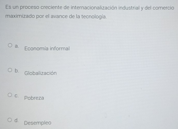 Es un proceso creciente de internacionalización industrial y del comercio
maximizado por el avance de la tecnología.
a. Economía informal
b. Globalización
c. Pobreza
d. Desempleo