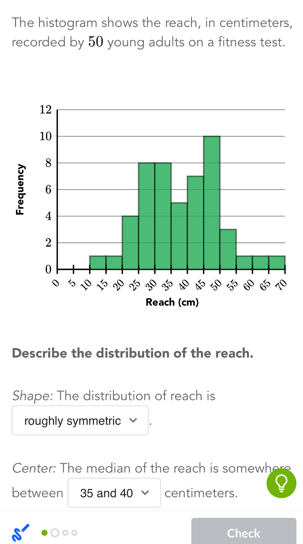 The histogram shows the reach, in centimeters,
recorded by 50 young adults on a fitness test.

Reach (cm)
Describe the distribution of the reach.
Shape: The distribution of reach is
roughly symmetric
Center: The median of the reach is somewhere
between 35 and 40 centimeters.
C
Check