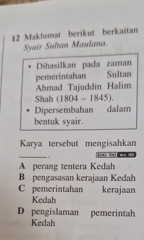 Maklumat berikut berkaitan
Syair Sultan Maulana.
Dihasilkan pada zaman
pemerintahan Sultan
Ahmad Tajuddin Halim
Shah (1804-1845). 
Dipersembahan dalam
bentuk syair.
Karya tersebut mengisahkan
_. BUKU TEKS m.s. 155
A perang tentera Kedah
B pengasasan kerajaan Kedah
C pemerintahan kerajaan
Kedah
D pengislaman pemerintah
Kedah