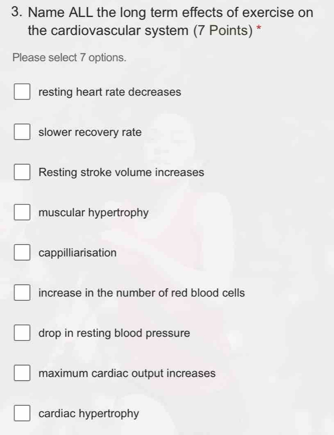 Name ALL the long term effects of exercise on
the cardiovascular system (7 Points) *
Please select 7 options.
resting heart rate decreases
slower recovery rate
Resting stroke volume increases
muscular hypertrophy
cappilliarisation
increase in the number of red blood cells
drop in resting blood pressure
maximum cardiac output increases
cardiac hypertrophy