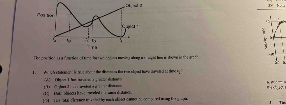 (D) None
è
The position as a function of time for two objects moving along a straight line is shown in the graph.
1. Which statement is true about the distances the two object have traveled at time t?
(A) Object I has traveled a greater distance.
(B) Object 2 has traveled a greater distance. A student s the object
(C) Both objects have traveled the same distance.
(D) The total distance traveled by each object cannot be compared using the graph. 4. The