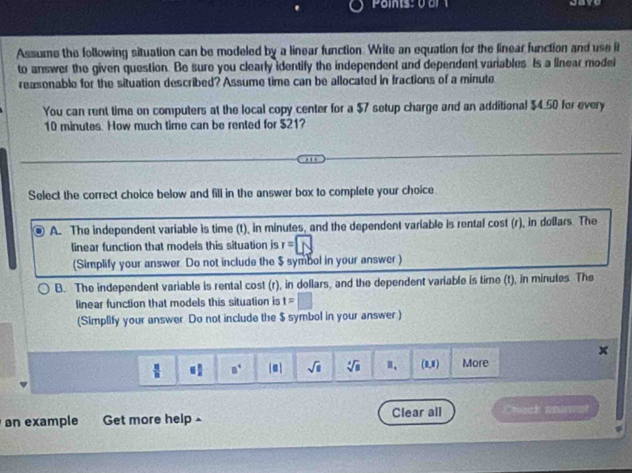 Assume the following situation can be modeled by a linear function. Write an equation for the linear function and use it
to answer the given question. Be sure you clearly identify the independent and dependent variables. Is a linear model
reasonable for the situation described? Assume time can be allocated in fractions of a minute
You can rent time on computers at the local copy center for a $7 setup charge and an additional $4.50 for every
10 minutes. How much time can be rented for $21?
Select the correct choice below and fill in the answer box to complete your choice
A. The independent variable is time (t), in minutes, and the dependent variable is rental cost (r), in dollars. The
linear function that models this situation is r=□
(Simplify your answer. Do not include the $ symbol in your answer)
B. The independent variable is rental cost (r), in dollars, and the dependent variable is time (t), in minutes. The
linear function that models this situation is t=□
(Simplify your answer Do not include the $ symbol in your answer )
^
 □ /□   equiv  □ /□   □^4 [□ ] sqrt(□ ) sqrt[4](8) (1,1) More
an example Get more help £ Clear all Chack anw