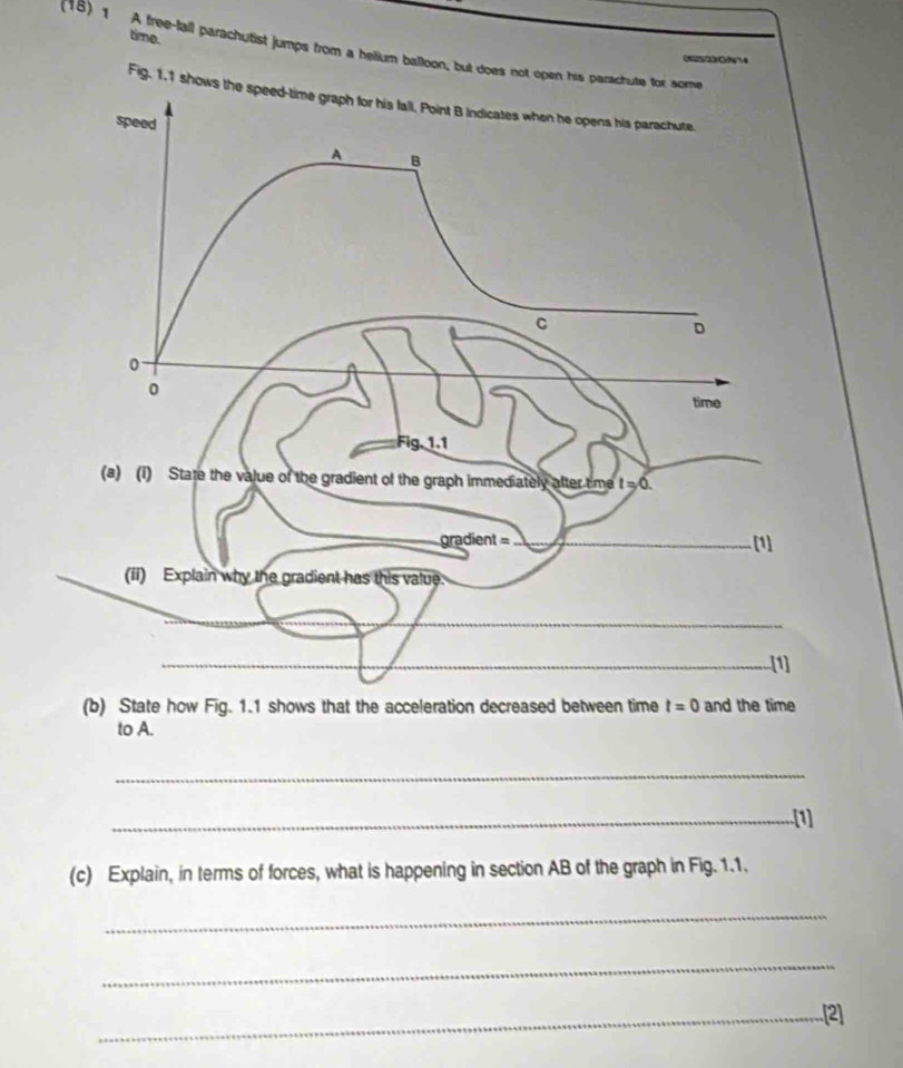time.
(18)1 A free-fall parachutist jumps from a helium balloon, but does not open his parachute
022Gh?4
Fig. 1.1 show
(b) State how Fig. 1.1 shows that the acceleration decreased between time t=0 and the time
to A.
_
_.[1]
(c) Explain, in terms of forces, what is happening in section AB of the graph in Fig. 1.1.
_
_
_[2]