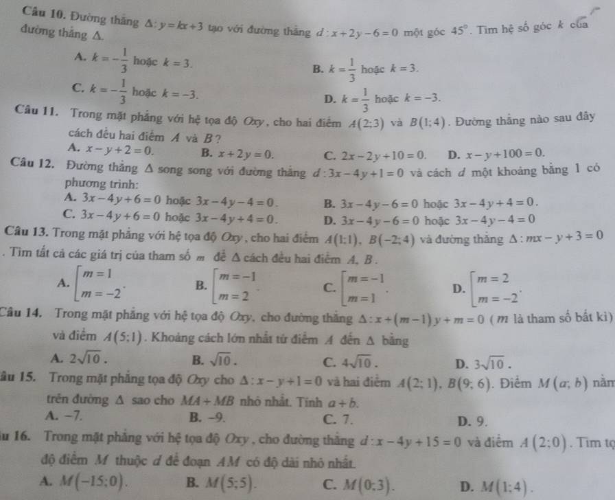 Đường thăng △ :y=kx+3 tạo với đường tháng d :
đường thắng △. x+2y-6=0 một góc 45°. Tìm hệ số góc k của
A. k=- 1/3  hoặc k=3.
B. k= 1/3  hoặc k=3.
C. k=- 1/3  hoặc k=-3. hoặc k=-3.
D. k= 1/3 
Câu 11. Trong mặt phẳng với hệ tọa độ Oxy, cho hai điểm A(2;3) và B(1;4). Đường thắng nào sau đây
cách đều hai điểm A và B ?
A. x-y+2=0. B. x+2y=0. C. 2x-2y+10=0. D. x-y+100=0.
Câu 12. Đường thắng △ song song với đường thắng d:3x-4y+1=0 và cách d một khoảng bằng 1 có
phương trình:
A. 3x-4y+6=0 hoặc 3x-4y-4=0. B. 3x-4y-6=0 hoặc 3x-4y+4=0.
C. 3x-4y+6=0 hoặc 3x-4y+4=0. D. 3x-4y-6=0 hoặc 3x-4y-4=0
Câu 13. Trong mặt phẳng với hệ tọa độ Oxy , cho hai điểm A(1:1),B(-2;4) và đường thǎng △ :mx-y+3=0. Tìm tắt cả các giá trị của tham số m đễ Δ cách đều hai điểm A, B .
A. [beginarrayr m=1 m=-2endarray . B. beginarrayl m=-1 m=2endarray. C. beginarrayl m=-1 m=1endarray. . D. beginarrayl m=2 m=-2endarray. .
Câu 14. Trong mặt phẳng với hệ tọa độ Oxy, cho đường thắng △ :x+(m-1)y+m=0 ( m là tham số bất ki)
và điểm A(5;1). Khoảng cách lớn nhất tử điểm A đến △ bing
A. 2sqrt(10). B. sqrt(10). C. 4sqrt(10). D. 3sqrt(10).
âu 15. Trong mặt phẳng tọa độ Oxy cho △ :x-y+1=0 và hai điểm A(2;1),B(9;6). Điểm M(a;b) nằm
trên đường Δ sao cho MA+MB nhỏ nhất. Tính a+b.
A. −7. B. −9. C. 7. D. 9.
ău 16. Trong mặt phảng với hệ tọa độ Oxy , cho đường thăng d:x-4y+15=0 và điểm A(2:0). Tim t
độ điểm M thuộc ơ để đoạn AM có độ dài nhỏ nhất.
A. M(-15;0). B. M(5;5). C. M(0;3). D. M(1;4).