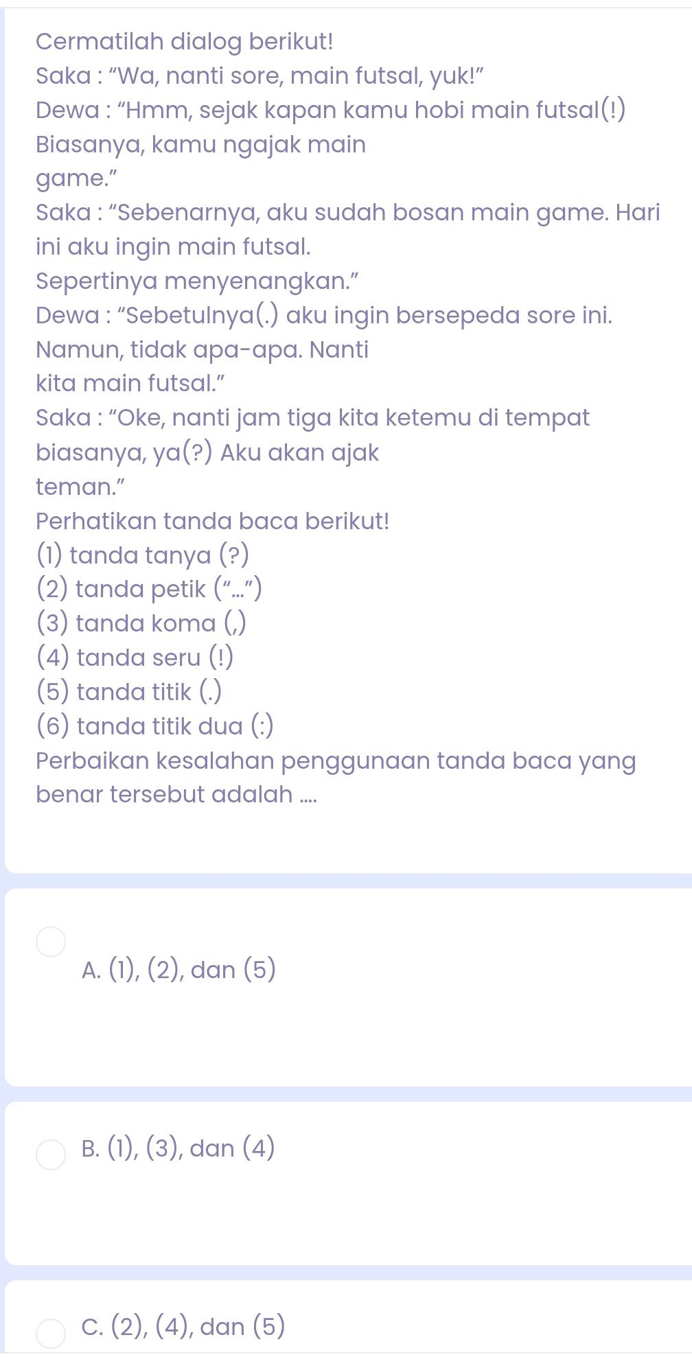 Cermatilah dialog berikut!
Saka : “Wa, nanti sore, main futsal, yuk!”
Dewa : “Hmm, sejak kapan kamu hobi main futsal(!)
Biasanya, kamu ngajak main
game."
Saka : “Sebenarnya, aku sudah bosan main game. Hari
ini aku ingin main futsal.
Sepertinya menyenangkan.”
Dewa : “Sebetulnya(.) aku ingin bersepeda sore ini.
Namun, tidak apa-apa. Nanti
kita main futsal.”
Saka : “Oke, nanti jam tiga kita ketemu di tempat
biasanya, ya(?) Aku akan ajak
teman."
Perhatikan tanda baca berikut!
(1) tanda tanya (?)
(2) tanda petik (“...”)
(3) tanda koma (,)
(4) tanda seru (!)
(5) tanda titik (.)
(6) tanda titik dua (:)
Perbaikan kesalahan penggunaan tanda baca yang
benar tersebut adalah ....
A. (1),(2) , dan (5)
B. (1),(3) , dan (4)
C. (2),(4) , dan (5)