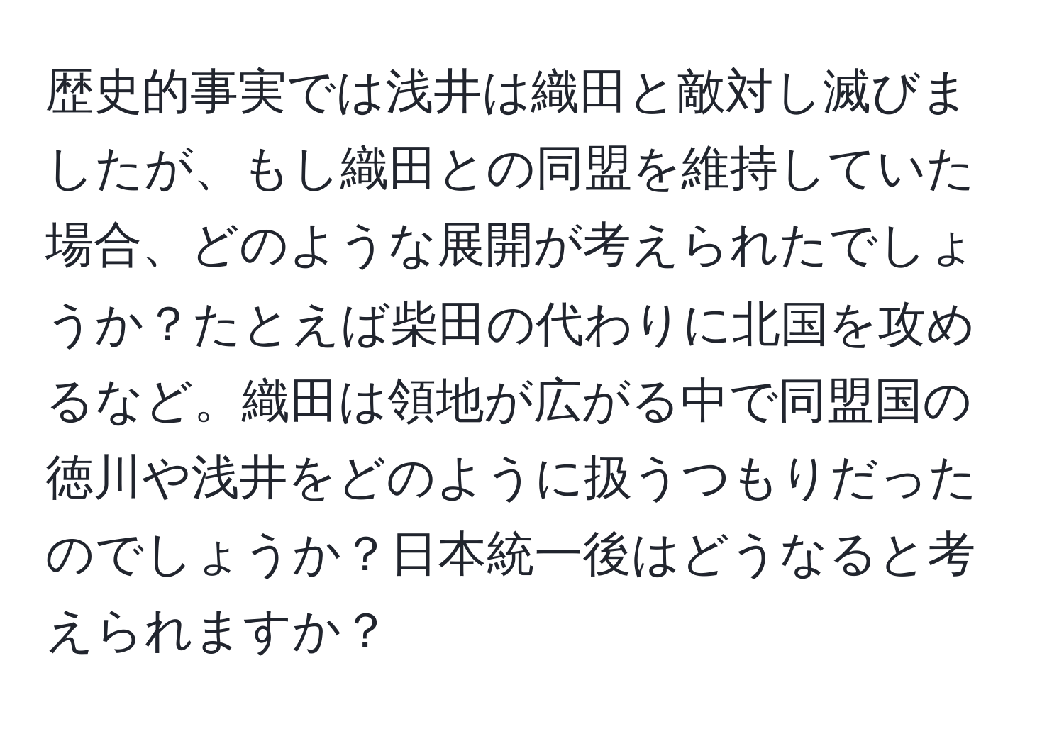 歴史的事実では浅井は織田と敵対し滅びましたが、もし織田との同盟を維持していた場合、どのような展開が考えられたでしょうか？たとえば柴田の代わりに北国を攻めるなど。織田は領地が広がる中で同盟国の徳川や浅井をどのように扱うつもりだったのでしょうか？日本統一後はどうなると考えられますか？