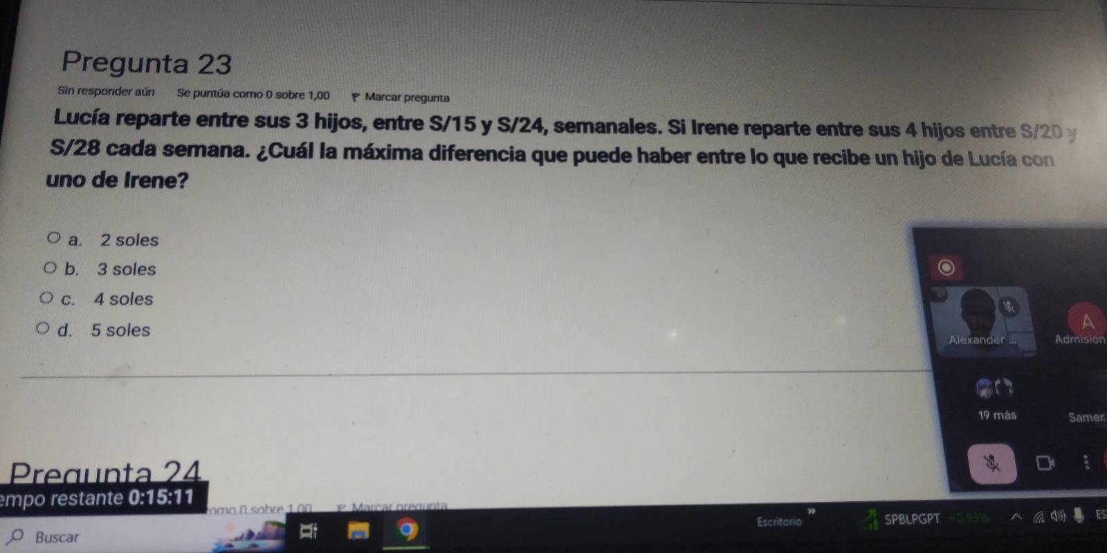 Pregunta 23
Sin responder aún Se puntúa como 0 sobre 1,00 Marcar pregunta
Lucía reparte entre sus 3 hijos, entre S/15 y S/24, semanales. Si Irene reparte entre sus 4 hijos entre S/20 y
S/28 cada semana. ¿Cuál la máxima diferencia que puede haber entre lo que recibe un hijo de Lucía con
uno de Irene?
a. 2 soles
b. 3 soles
c. 4 soles
d. 5 soles
Alexand Admision
19 màs Samer
Pregunta 24
mpo restante 0:15:11
omo sobre 1 
Escritorio SPBLPGPT
Buscar