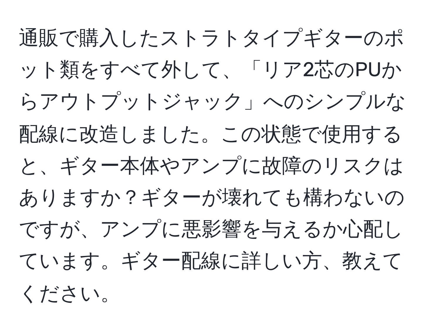 通販で購入したストラトタイプギターのポット類をすべて外して、「リア2芯のPUからアウトプットジャック」へのシンプルな配線に改造しました。この状態で使用すると、ギター本体やアンプに故障のリスクはありますか？ギターが壊れても構わないのですが、アンプに悪影響を与えるか心配しています。ギター配線に詳しい方、教えてください。