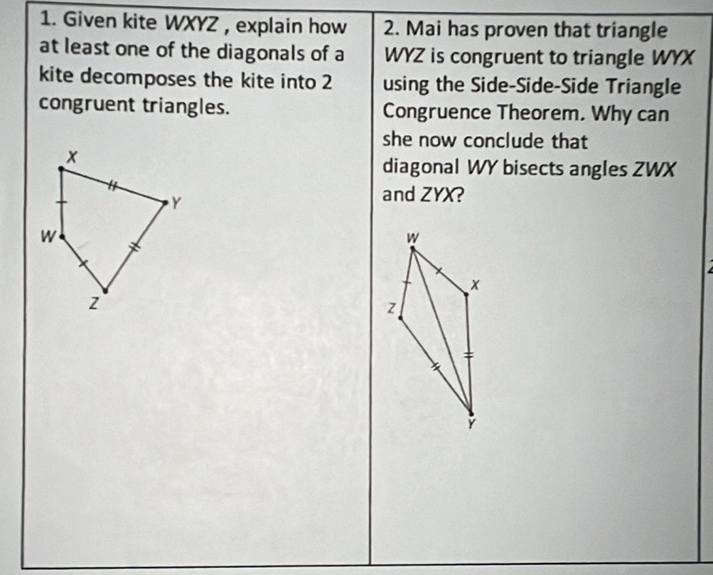 Given kite WXYZ , explain how 2. Mai has proven that triangle 
at least one of the diagonals of a WYZ is congruent to triangle WYX
kite decomposes the kite into 2 using the Side-Side-Side Triangle 
congruent triangles. Congruence Theorem. Why can 
she now conclude that 
diagonal WY bisects angles ZWX
and ZYX?