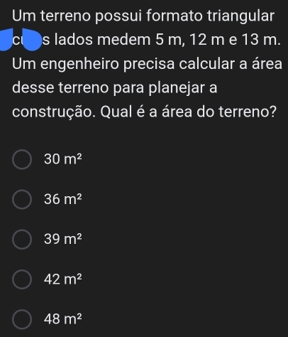 Um terreno possui formato triangular
Cl s lados medem 5 m, 12 m e 13 m.
Um engenheiro precisa calcular a área
desse terreno para planejar a
construção. Qual é a área do terreno?
30m^2
36m^2
39m^2
42m^2
48m^2