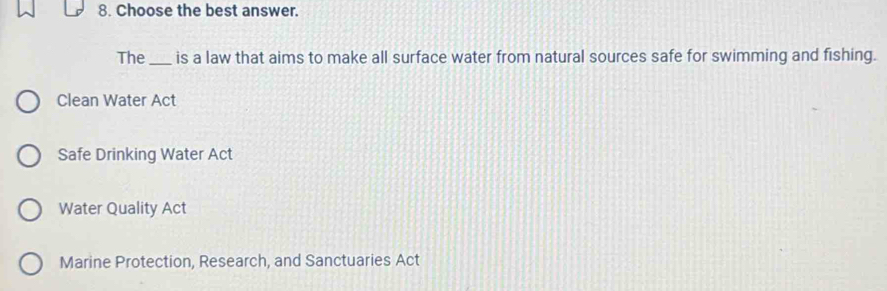 Choose the best answer.
The_ is a law that aims to make all surface water from natural sources safe for swimming and fishing.
Clean Water Act
Safe Drinking Water Act
Water Quality Act
Marine Protection, Research, and Sanctuaries Act