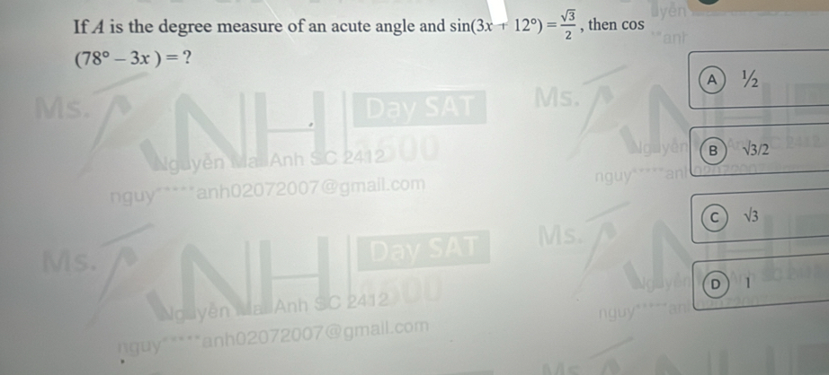 If A is the degree measure of an acute angle and sin (3x+12°)= sqrt(3)/2  , then cos
(78°-3x)= ?
A ½
Day SAT Ms.
Nguyễn Mai Anh SC 2412
B surd 3/2
nguy ` anh02072007@gmail.com
C sqrt(3)
Ms.
Day SAT
Ms.
D 1
Nguyễn Mai Anh SC 2412
*nguy" ****anh02072007@gmall.com