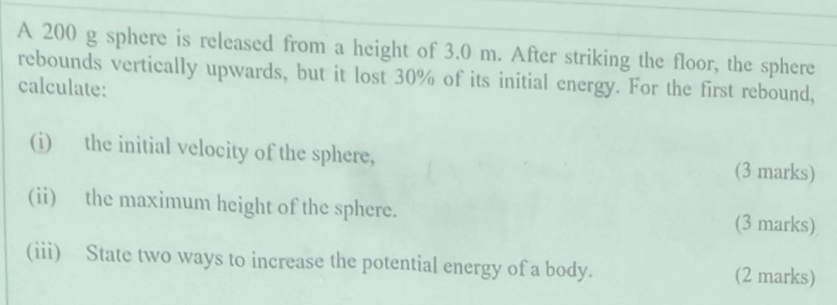 A 200 g sphere is released from a height of 3.0 m. After striking the floor, the sphere 
rebounds vertically upwards, but it lost 30% of its initial energy. For the first rebound, 
calculate: 
(i) the initial velocity of the sphere, 
(3 marks) 
(ii) the maximum height of the sphere. 
(3 marks) 
(iii) State two ways to increase the potential energy of a body. 
(2 marks)