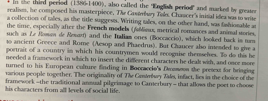 In the third period (1386-1400), also called the ‘English period’ and marked by greater 
realism, he composed his masterpiece, The Canterbury Tales. Chaucer’s initial idea was to write 
a collection of tales, as the title suggests. Writing tales, on the other hand, was fashionable at 
the time, especially after the French models (fabliaux, metrical romances and animal stories, 
such as Le Roman de Renart) and the Italian ones (Boccaccio), which looked back in turn 
to ancient Greece and Rome (Aesop and Phaedrus). But Chaucer also intended to give a 
portrait of a country in which his countrymen would recognise themselves. To do this he 
needed a framework in which to insert the different characters he dealt with, and once more 
turned to his European culture finding in Boccaccio’s Decameron the pretext for bringing 
various people together. The originality of The Canterbury Tales, infact, lies in the choice of the 
framework -the traditional annual pilgrimage to Canterbury - that allows the poet to choose 
his characters from all levels of social life.