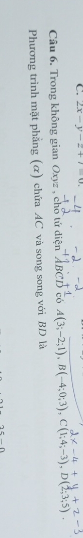 2x-y-z+7=0
Câu 6. Trong không gian Oxyz , cho tứ diện ABCD có A(3;-2;1), B(-4;0;3), C(1;4;-3), D(2;3;5)
Phương trình mặt phẳng (α) chứa AC và song song với BD là