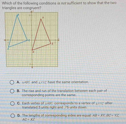 Which of the following conditions is not sufficient to show that the two
triangles are congruent?
A. △ ABC and △ XYZ have the same orientation.
B. The rise and run of the translation between each pair of
corresponding points are the same.
C. Each vertex of △ ABC corresponds to a vertex of △ XYZ äfter
translated 5 units right and . 75 units down.
D. The lengths of corresponding sides are equal: AB=XY, BC=YZ,
AC=XZ