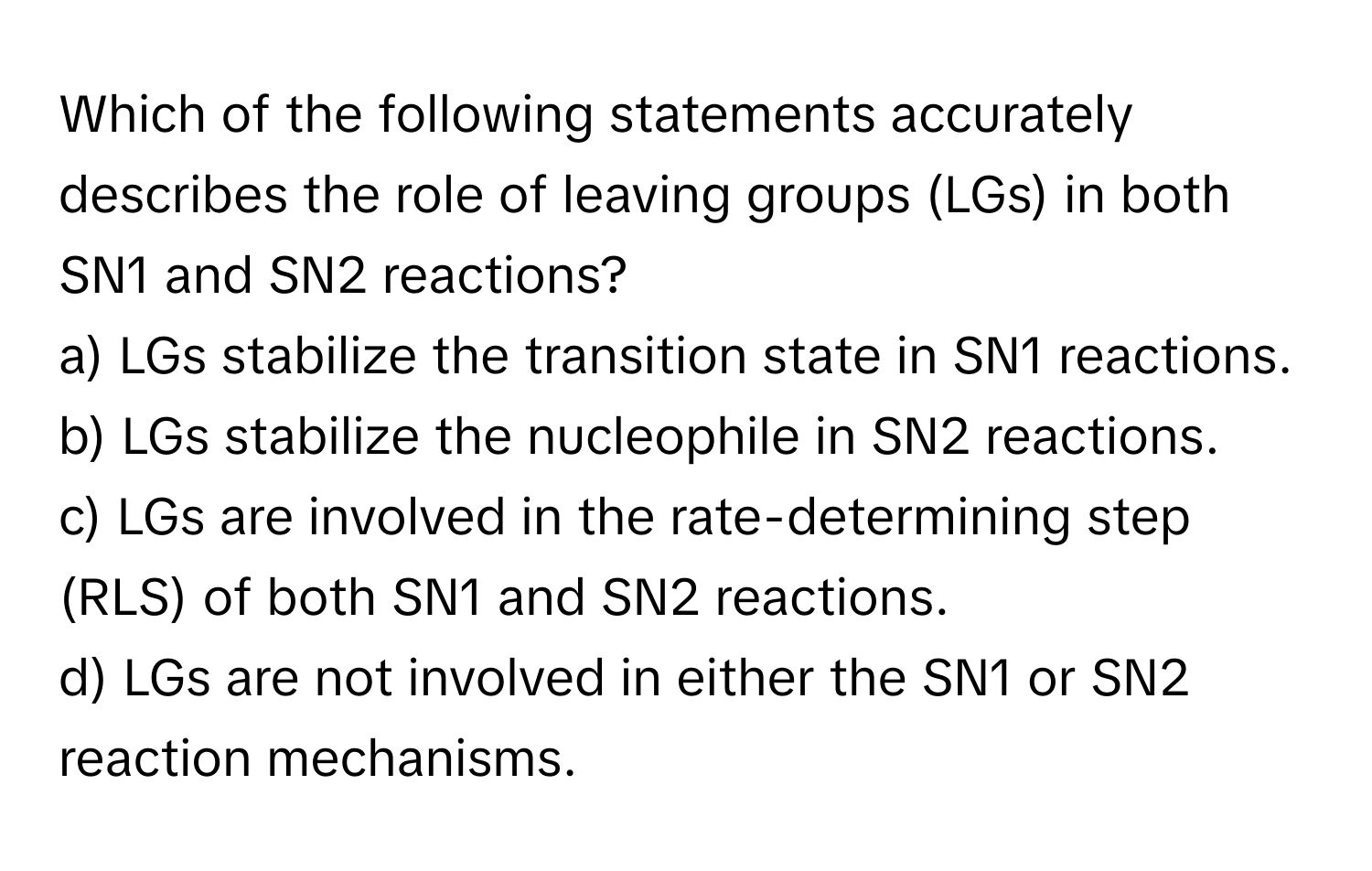 Which of the following statements accurately describes the role of leaving groups (LGs) in both SN1 and SN2 reactions?

a) LGs stabilize the transition state in SN1 reactions. 
b) LGs stabilize the nucleophile in SN2 reactions. 
c) LGs are involved in the rate-determining step (RLS) of both SN1 and SN2 reactions. 
d) LGs are not involved in either the SN1 or SN2 reaction mechanisms.