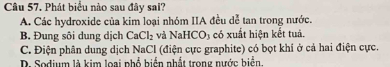 Phát biểu nào sau đây sai?
A. Các hydroxide của kim loại nhóm IIA đều dễ tan trong nước.
B. Đung sôi dung dịch CaCl_2 và NaHCO D3 có xuất hiện kết tuả.
C. Điện phân dung dịch NaCl (điện cực graphite) có bọt khí ở cả hai điện cực.
D. Sodium là kim loại phổ biển nhất trong nước biển.