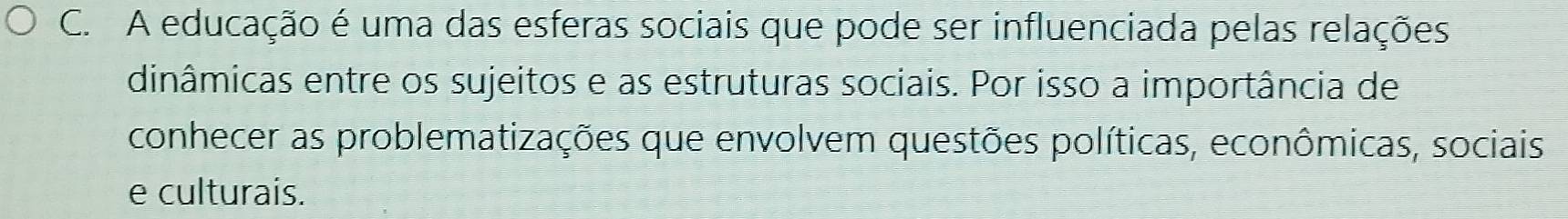 A educação é uma das esferas sociais que pode ser influenciada pelas relações 
dinâmicas entre os sujeitos e as estruturas sociais. Por isso a importância de 
conhecer as problematizações que envolvem questões políticas, econômicas, sociais 
e culturais.