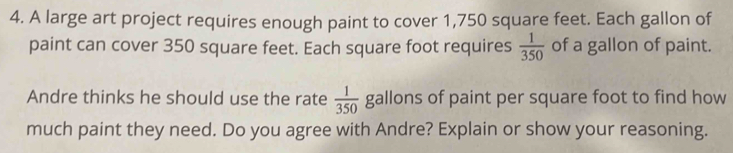 A large art project requires enough paint to cover 1,750 square feet. Each gallon of 
paint can cover 350 square feet. Each square foot requires  1/350  of a gallon of paint. 
Andre thinks he should use the rate  1/350  gallons of paint per square foot to find how 
much paint they need. Do you agree with Andre? Explain or show your reasoning.