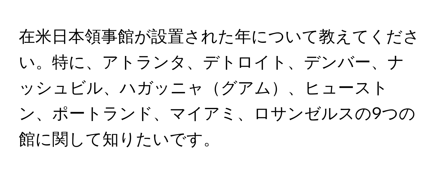 在米日本領事館が設置された年について教えてください。特に、アトランタ、デトロイト、デンバー、ナッシュビル、ハガッニャグアム、ヒューストン、ポートランド、マイアミ、ロサンゼルスの9つの館に関して知りたいです。