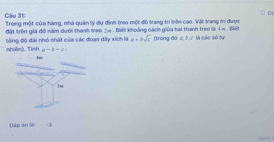 Đá
Trong một cửa hàng, nhà quán lý dự định treo một đồ trang trí trên cao. Vật trang trí được
đặt trên giá đỡ năm dưới thanh treo 2m. Biết khoáng cách giữa hai thanh treo là 4 m. Biết
tổng độ dài nhỏ nhất của các đoạn dây xích là a+bsqrt(c) (trong đó a, b, c là các số tự
nhiên). Tính a-b-c·
Dáp án là: -3
Dánh c