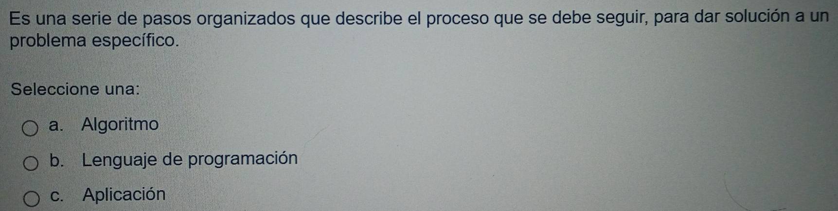 Es una serie de pasos organizados que describe el proceso que se debe seguir, para dar solución a un
problema específico.
Seleccione una:
a. Algoritmo
b. Lenguaje de programación
c. Aplicación