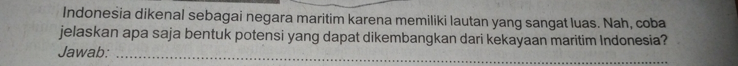 Indoneśia dikenal sebagai negara maritim karena memiliki lautan yang sangat luas. Nah, coba 
jelaskan apa saja bentuk potensi yang dapat dikembangkan dari kekayaan maritim Indonesia? 
Jawab:_