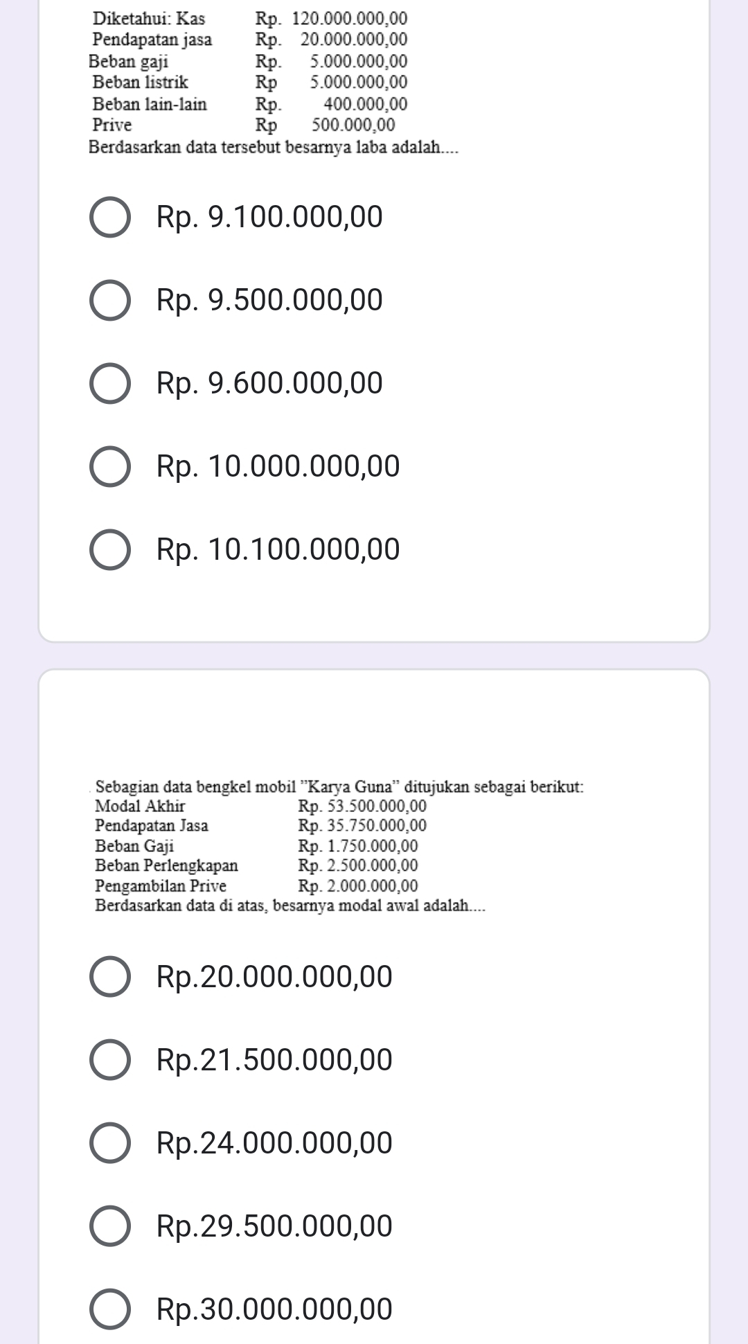 Diketahui: Kas Rp. 120.000.000,00
Pendapatan jasa Rp. 20.000.000,00
Beban gaji Rp. 5.000.000,00
Beban listrik Rp 5.000.000,00
Beban lain-lain Rp. 400.000,00
Prive Rp 500.000,00
Berdasarkan data tersebut besarnya laba adalah....
Rp. 9.100.000,00
Rp. 9.500.000,00
Rp. 9.600.000,00
Rp. 10.000.000,00
Rp. 10.100.000,00
Sebagian data bengkel mobil ''Karya Guna'' ditujukan sebagai berikut:
Modal Akhir Rp. 53.500.000,00
Pendapatan Jasa Rp. 35.750.000,00
Beban Gaji Rp. 1.750.000,00
Beban Perlengkapan Rp. 2.500.000,00
Pengambilan Prive Rp. 2.000.000,00
Berdasarkan data di atas, besarnya modal awal adalah....
Rp.20.000.000,00
Rp.21.500.000,00
Rp.24.000.000,00
Rp.29.500.000,00
Rp.30.000.000,00